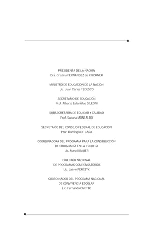 PRESIDENTA DE LA NACIÓN
       Dra. Cristina FERNÁNDEZ de KIRCHNER


       MINISTRO DE EDUCACIÓN DE LA NACIÓN
             Lic. Juan Carlos TEDESCO


            SECRETARIO DE EDUCACIÓN
          Prof. Alberto Estanislao SILEONI


      SUBSECRETARIA DE EQUIDAD Y CALIDAD
             Prof. Susana MONTALDO


  SECRETARIO DEL CONSEJO FEDERAL DE EDUCACIÓN
              Prof. Domingo DE CARA


COORDINADORA DEL PROGRAMA PARA LA CONSTRUCCIÓN
          DE CIUDADANÍA EN LA ESCUELA
                Lic. Mara BRAUER


               DIRECTOR NACIONAL
         DE PROGRAMAS COMPENSATORIOS
                Lic. Jaime PERCZYK


      COORDINADOR DEL PROGRAMA NACIONAL
            DE CONVIVENCIA ESCOLAR
              Lic. Fernando ONETTO
 