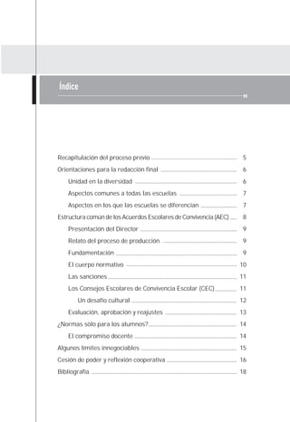 Índice




Recapitulación del proceso previo                                 5
Orientaciones para la redacción final                             6
    Unidad en la diversidad                                       6
    Aspectos comunes a todas las escuelas                         7
    Aspectos en los que las escuelas se diferencian               7
Estructura común de los Acuerdos Escolares de Convivencia (AEC)   8
    Presentación del Director                                     9
    Relato del proceso de producción                              9
    Fundamentación                                                9
    El cuerpo normativo                                           10
    Las sanciones                                                 11
    Los Consejos Escolares de Convivencia Escolar (CEC)           11
       Un desafío cultural                                        12
    Evaluación, aprobación y reajustes                            13
¿Normas sólo para los alumnos?                                    14
    El compromiso docente                                         14
Algunos límites innegociables                                     15
Cesión de poder y reflexión cooperativa                           16
Bibliografía                                                      18
 