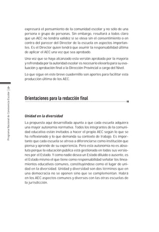 expresará el pensamiento de la comunidad escolar y no sólo de una
                                           persona o grupo de personas. Sin embargo, resultará a todos claro
                                           que un AEC no tendría validez si se eleva sin el consentimiento o en
                                           contra del parecer del Director de la escuela en aspectos importan-
                                           tes. Es el Director quien tendrá que asumir la responsabilidad última
                                           de aplicar el AEC una vez que sea aprobado.
                                           Una vez que se haya alcanzado esta versión aprobada por la mayoría
                                           y refrendada por la autoridad escolar es necesario elevarla para su eva-
                                           luación y aprobación final a la Dirección Provincial a cargo del Nivel.
                                           Lo que sigue en este breve cuadernillo son aportes para facilitar esta
                                           producción última de los AEC.

                  6
Programa Nacional de Convivencia Escolar




                                           Orientaciones para la redacción final


                                           Unidad en la diversidad
                                           La propuesta aquí desarrollada apunta a que cada escuela adquiera
                                           una mayor autonomía normativa. Todos los integrantes de la comuni-
                                           dad educativa están invitados a hacer el propio AEC según lo que se
                                           ha reflexionado y lo que demanda su contexto de trabajo. Es impor-
                                           tante que cada escuela se atreva a diferenciarse como institución que
                                           piensa y aprende de su experiencia. Pero esta autonomía no es abso-
                                           luta porque la educación pública está gestionada en todas sus versio-
                                           nes por el Estado. Y como nadie desea un Estado diluido o ausente, es
                                           el Estado mismo el que tiene como responsabilidad señalar los linea-
                                           mientos educativos comunes, constituyéndose como el lugar de uni-
                                           dad en la diversidad. Unidad y diversidad son dos términos que en
                                           una democracia no se oponen sino que se complementan. Habrá
                                           en los AEC aspectos comunes y diversos con las otras escuelas de
                                           la jurisdicción.
 