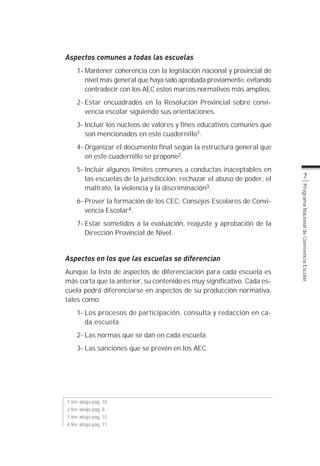 Aspectos comunes a todas las escuelas
    1- Mantener coherencia con la legislación nacional y provincial de
       nivel más general que haya sido aprobada previamente, evitando
       contradecir con los AEC estos marcos normativos más amplios.
    2- Estar encuadrados en la Resolución Provincial sobre convi-
       vencia escolar siguiendo sus orientaciones.
    3- Incluir los núcleos de valores y fines educativos comunes que
       son mencionados en este cuadernillo1.
    4- Organizar el documento final según la estructura general que
       en este cuadernillo se propone2.
    5- Incluir algunos límites comunes a conductas inaceptables en
       las escuelas de la jurisdicción: rechazar el abuso de poder, el          7
       maltrato, la violencia y la discriminación3.




                                                                         Programa Nacional de Convivencia Escolar
    6- Prever la formación de los CEC: Consejos Escolares de Convi-
       vencia Escolar4.
    7- Estar sometidos a la evaluación, reajuste y aprobación de la
       Dirección Provincial de Nivel.


Aspectos en los que las escuelas se diferencian
Aunque la lista de aspectos de diferenciación para cada escuela es
más corta que la anterior, su contenido es muy significativo. Cada es-
cuela podrá diferenciarse en aspectos de su producción normativa,
tales como:
    1- Los procesos de participación, consulta y redacción en ca-
       da escuela.
    2- Las normas que se dan en cada escuela.
    3- Las sanciones que se prevén en los AEC.




1 Ver abajo pág. 10
2 Ver abajo pág. 8
3 Ver abajo pág. 15
4 Ver abajo pág. 11
 