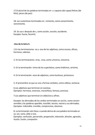 11
17.El plural de las palabras terminadas en -z: capaces (de capaz) felices (de
feliz), peces (de pez).
18. Los sustantivos terminados en –cimiento, como conocimiento,
vencimiento.
19. Se usa c después de c, como acción, sección, occidente.
Excepto: fucsia, facsímil;
-Uso de la letra S:
1.En las terminaciones -so y -oso de los adjetivos, como escaso, difuso,
hermoso, sabroso.
2. En las terminaciones -erso, -ersa, como universo, viceversa.
3. En la terminación -ísimo de los superlativo, como lindísimo, rarísimo.
4. En la terminación -esco de adjetivos, como burlesco, pintoresco.
5. El pronombre se que se une a formas verbales, como cállese, sentarse.
6.Los adjetivos que terminan en oso/osa.
Ejemplos: hermoso, amoroso, maravillosa, famosa, preciosa.
7.Los adjetivos que terminan en sible/sivo y afines.
Excepto: los derivados de los verbos terminados en cer/cir, como vencer-
vencible y las palabras apacible, irascible, lascivo, nocivo y sus derivados.
Ejemplos: indivisible, invisible, comprensivo, obsesivo.
8. La terminación sión lleva s cuando deriva de una palabra terminada en
so, sor, sorio, sible o sivo.
Ejemplos: confusión, perversión, propensión, televisión, división, agresión,
ilusión, fusión, compasión.
 