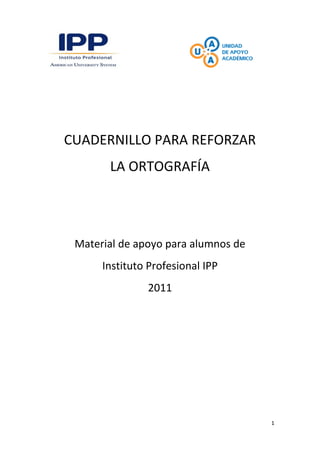 1
CUADERNILLO PARA REFORZAR
LA ORTOGRAFÍA
Material de apoyo para alumnos de
Instituto Profesional IPP
2011
 