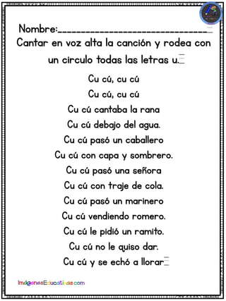 Nombre:________________________________
Cantar en voz alta la canción y rodea con
un circulo todas las letras u.
Cu cú, cu cú
Cu cú, cu cú
Cu cú cantaba la rana
Cu cú debajo del agua.
Cu cú pasó un caballero
Cu cú con capa y sombrero.
Cu cú pasó una señora
Cu cú con traje de cola.
Cu cú pasó un marinero
Cu cú vendiendo romero.
Cu cú le pidió un ramito.
Cu cú no le quiso dar.
Cu cú y se echó a llorar
 