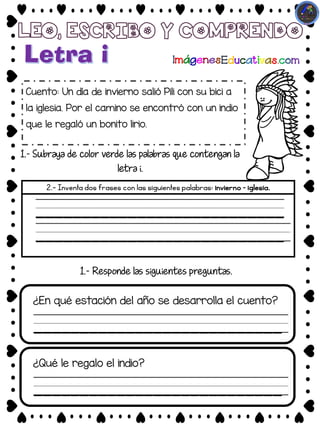Cuento: Un día de invierno salió Pili con su bici a
la iglesia. Por el camino se encontró con un indio
que le regaló un bonito lirio.
1.- Subraya de color verde las palabras que contengan la
letra i.
2.- Inventa dos frases con las siguientes palabras: invierno – iglesia.
____________________________
¿En qué estación del año se desarrolla el cuento?
1.- Responde las siguientes preguntas.
___________________________
___________________________
___________________________
____________________________
¿Qué le regalo el indio?
___________________________
 