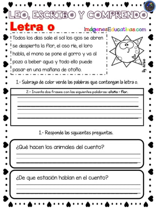 Todos los días sale el sol los ojos se abren
se despierta la flor, el oso ríe, el loro
habla, el mono se pone el gorro y va al
pozo a beber agua y todo ello puede
pasar en una mañana de otoño.
1.- Subraya de color verde las palabras que contengan la letra o.
2.- Inventa dos frases con las siguientes palabras: otoño – flor.
____________________________
¿Qué hacen los animales del cuento?
1.- Responde las siguientes preguntas.
___________________________
___________________________
___________________________
____________________________
¿De que estación hablan en el cuento?
___________________________
 