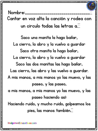 Nombre:________________________________
Cantar en voz alta la canción y rodea con
un circulo todas las letras a.
Saco una manita la hago bailar,
La cierro, la abro y la vuelvo a guardar
Saco otra manita la hago bailar,
La cierro, la abro y la vuelvo a guardar
Saco las dos manitas las hago bailar,
Las cierro, las abro y las vuelvo a guardar.
A mis manos, a mis manos yo las muevo, y las
paseo, y las paseo,
a mis manos, a mis manos yo las muevo, y las
paseo haciendo así:
Haciendo ruido, y mucho ruido, golpeamos los
pies, las manos también.
 