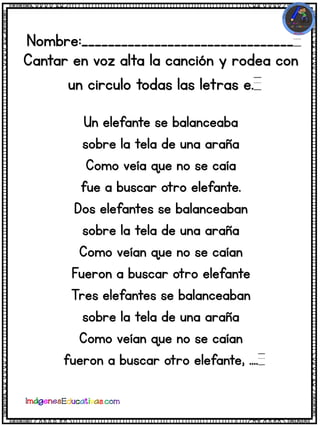 Nombre:________________________________
Cantar en voz alta la canción y rodea con
un circulo todas las letras e.
Un elefante se balanceaba
sobre la tela de una araña
Como veía que no se caía
fue a buscar otro elefante.
Dos elefantes se balanceaban
sobre la tela de una araña
Como veían que no se caían
Fueron a buscar otro elefante
Tres elefantes se balanceaban
sobre la tela de una araña
Como veían que no se caían
fueron a buscar otro elefante, ....
 