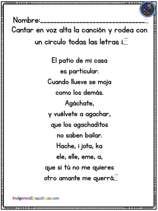 Nombre:________________________________
Cantar en voz alta la canción y rodea con
un circulo todas las letras i.
El patio de mi casa
es particular.
Cuando llueve se moja
como los demás.
Agáchate,
y vuélvete a agachar,
que los agachaditos
no saben bailar.
Hache, i jota, ka
ele, elle, eme, a,
que si tú no me quieres
otro amante me querrá.
 