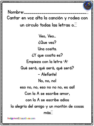 Nombre:________________________________
Cantar en voz alta la canción y rodea con
un circulo todas las letras o.
Veo, Veo...
¿Que ves?
Una cosita.
¿Y que cosita es?
Empieza con la letra 'A'
Qué será, qué será, qué será?
- Alefante!
No, no, no!
eso no, no, eso no no no, es así!
Con la A se escribe amor,
con la A se escribe adios
la alegría del amigo y un montón de cosas
más
 