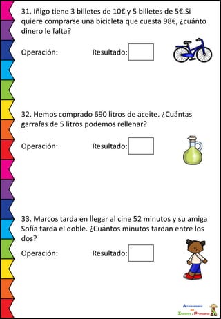 31. Iñigo tiene 3 billetes de 10€ y 5 billetes de 5€.Si
quiere comprarse una bicicleta que cuesta 98€, ¿cuánto
dinero le falta?
Operación: Resultado:
32. Hemos comprado 690 litros de aceite. ¿Cuántas
garrafas de 5 litros podemos rellenar?
Operación: Resultado:
33. Marcos tarda en llegar al cine 52 minutos y su amiga
Sofía tarda el doble. ¿Cuántos minutos tardan entre los
dos?
Operación: Resultado:
 