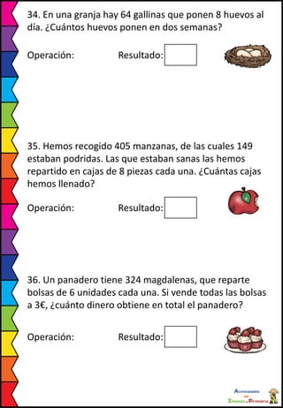 34. En una granja hay 64 gallinas que ponen 8 huevos al
día. ¿Cuántos huevos ponen en dos semanas?
Operación: Resultado:
35. Hemos recogido 405 manzanas, de las cuales 149
estaban podridas. Las que estaban sanas las hemos
repartido en cajas de 8 piezas cada una. ¿Cuántas cajas
hemos llenado?
Operación: Resultado:
36. Un panadero tiene 324 magdalenas, que reparte
bolsas de 6 unidades cada una. Si vende todas las bolsas
a 3€, ¿cuánto dinero obtiene en total el panadero?
Operación: Resultado:
 