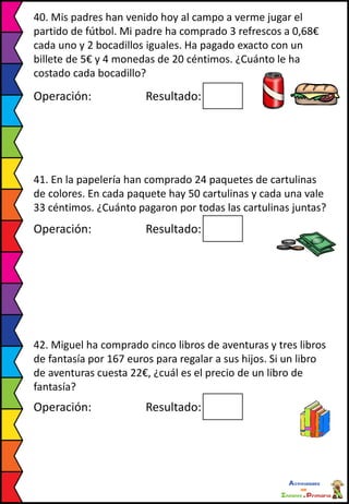 40. Mis padres han venido hoy al campo a verme jugar el
partido de fútbol. Mi padre ha comprado 3 refrescos a 0,68€
cada uno y 2 bocadillos iguales. Ha pagado exacto con un
billete de 5€ y 4 monedas de 20 céntimos. ¿Cuánto le ha
costado cada bocadillo?
Operación: Resultado:
41. En la papelería han comprado 24 paquetes de cartulinas
de colores. En cada paquete hay 50 cartulinas y cada una vale
33 céntimos. ¿Cuánto pagaron por todas las cartulinas juntas?
Operación: Resultado:
42. Miguel ha comprado cinco libros de aventuras y tres libros
de fantasía por 167 euros para regalar a sus hijos. Si un libro
de aventuras cuesta 22€, ¿cuál es el precio de un libro de
fantasía?
Operación: Resultado:
 