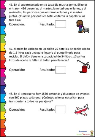 46. En el supermercado entra cada día mucha gente. El lunes
entraron 456 personas; el martes, la mitad que el lunes, y el
miércoles, las personas que entraron el lunes y el martes
juntas. ¿Cuántas personas en total visitaron la papelería los
tres días?
Operación: Resultado:
47. Marcos ha vaciado en un bidón 25 botellas de aceite usado
de 1,5 litros cada una para llevarlo al punto limpio para
reciclar. El bidón tiene una capacidad de 54 litros. ¿Cuántos
litros de aceite le faltan al bidón para llenarse?
Operación: Resultado:
48. En el aeropuerto hay 1560 personas y disponen de aviones
con 260 plazas cada uno. ¿Cuántos aviones necesitan para
transportar a todos los pasajeros?
Operación: Resultado:
 