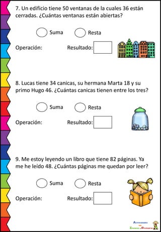 7. Un edificio tiene 50 ventanas de la cuales 36 están
cerradas. ¿Cuántas ventanas están abiertas?
Suma Resta
Operación: Resultado:
8. Lucas tiene 34 canicas, su hermana Marta 18 y su
primo Hugo 46. ¿Cuántas canicas tienen entre los tres?
Suma Resta
Operación: Resultado:
9. Me estoy leyendo un libro que tiene 82 páginas. Ya
me he leído 48. ¿Cuántas páginas me quedan por leer?
Suma Resta
Operación: Resultado:
 