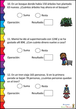 10. En un bosque donde había 150 árboles han plantado
63 nuevos. ¿Cuántos árboles hay ahora en el bosque?
Suma Resta
Operación: Resultado:
11. Mamá ha ido al supermercado con 124€ y se ha
gastado allí 89€. ¿Con cuánto dinero vuelve a casa?
Suma Resta
Operación: Resultado:
12. En un tren viaja 165 personas. Si en la primera
parada se bajan 78 personas, ¿cuántas personas quedan
en el tren?
Suma Resta
Operación: Resultado:
 