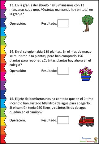 13. En la granja del abuelo hay 8 manzanos con 13
manzanas cada uno. ¿Cuántas manzanas hay en total en
la granja?
Operación: Resultado:
14. En el colegio había 689 plantas. En el mes de marzo
se murieron 234 plantas, pero han comprado 156
plantas para reponer. ¿Cuántas plantas hay ahora en el
colegio?
Operación: Resultado:
15. El jefe de bomberos nos ha contado que en el último
incendio han gastado 688 litros de agua para apagarlo.
Si el camión tenía 950 litros, ¿cuántos litros de agua
quedan en el camión?
Operación: Resultado:
 