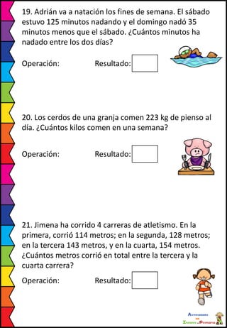 19. Adrián va a natación los fines de semana. El sábado
estuvo 125 minutos nadando y el domingo nadó 35
minutos menos que el sábado. ¿Cuántos minutos ha
nadado entre los dos días?
Operación: Resultado:
20. Los cerdos de una granja comen 223 kg de pienso al
día. ¿Cuántos kilos comen en una semana?
Operación: Resultado:
21. Jimena ha corrido 4 carreras de atletismo. En la
primera, corrió 114 metros; en la segunda, 128 metros;
en la tercera 143 metros, y en la cuarta, 154 metros.
¿Cuántos metros corrió en total entre la tercera y la
cuarta carrera?
Operación: Resultado:
 