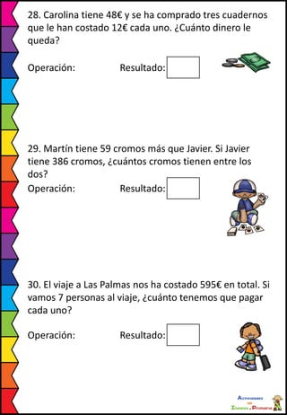 28. Carolina tiene 48€ y se ha comprado tres cuadernos
que le han costado 12€ cada uno. ¿Cuánto dinero le
queda?
Operación: Resultado:
29. Martín tiene 59 cromos más que Javier. Si Javier
tiene 386 cromos, ¿cuántos cromos tienen entre los
dos?
Operación: Resultado:
30. El viaje a Las Palmas nos ha costado 595€ en total. Si
vamos 7 personas al viaje, ¿cuánto tenemos que pagar
cada uno?
Operación: Resultado:
 