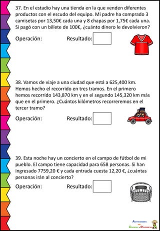 37. En el estadio hay una tienda en la que venden diferentes
productos con el escudo del equipo. Mi padre ha comprado 3
camisetas por 13,50€ cada una y 8 chapas por 1,75€ cada una.
Si pagó con un billete de 100€, ¿cuánto dinero le devolvieron?
Operación: Resultado:
38. Vamos de viaje a una ciudad que está a 625,400 km.
Hemos hecho el recorrido en tres tramos. En el primero
hemos recorrido 143,870 km y en el segundo 145,320 km más
que en el primero. ¿Cuántos kilómetros recorreremos en el
tercer tramo?
Operación: Resultado:
39. Esta noche hay un concierto en el campo de fútbol de mi
pueblo. El campo tiene capacidad para 658 personas. Si han
ingresado 7759,20 € y cada entrada cuesta 12,20 €, ¿cuántas
personas irán al concierto?
Operación: Resultado:
 