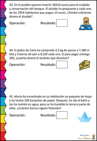 43. En el pueblo quieren invertir 28316 euros para el cuidado
y conservación del bosque. El alcalde ha propuesto a cada uno
de los 1954 habitantes que pague 15 euros. ¿Tendrá suficiente
dinero el alcalde?
Operación: Resultado:
44. El padre de Carla ha comprado 2,5 kg de queso a 7,28€ el
kilo y 3 barras de pan a 0,52€ cada una. Si para pagar entrega
20€, ¿cuánto dinero le tendrán que devolver?
Operación: Resultado:
45. María ha encontrado en su habitación un paquete de hojas
y ha hecho 339 barquitos de papel. Después, ha ido al baño y
los ha metido en agua, pero se ha hundido la tercera parte de
ellos. ¿Cuántos barcos siguen flotando?
Operación: Resultado:
 