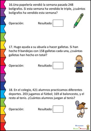16.Una papelería vendió la semana pasada 248
bolígrafos. Si esta semana ha vendido le triple, ¿cuántos
bolígrafos ha vendido esta semana?
Operación: Resultado:
17. Hugo ayuda a su abuela a hacer galletas. Si han
hecho 9 bandejas con 158 galletas cada una, ¿cuántas
galletas han hecho en total?
Operación: Resultado:
18. En el colegio, 421 alumnos practicamos diferentes
deportes. 203 jugamos al fútbol; 169 al baloncesto, y el
resto al tenis. ¿Cuántos alumnos juegan al tenis?
Operación: Resultado:
 