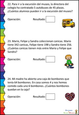 22. Para ir a la excursión del museo, la directora del
colegio ha contratado 5 autobuses de 45 plazas.
¿Cuántos alumnos pueden ir a la excursión del museo?
Operación: Resultado:
23. Mario, Felipe y Sandra coleccionan canicas. Mario
tiene 342 canicas, Felipe tiene 198 y Sandra tiene 256.
¿Cuántas canicas tienen más entre Mario y Felipe que
Sandra?
Operación: Resultado:
24. Mi madre ha abierto una caja de bombones que
tenía 64 bombones. En casa somos 4 y nos hemos
comido cada uno 6 bombones. ¿Cuántos bombones
quedan en la caja?
Operación: Resultado:
 