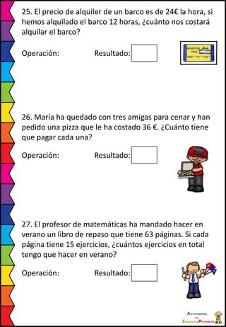 25. El precio de alquiler de un barco es de 24€ la hora, si
hemos alquilado el barco 12 horas, ¿cuánto nos costará
alquilar el barco?
Operación: Resultado:
26. María ha quedado con tres amigas para cenar y han
pedido una pizza que le ha costado 36 €. ¿Cuánto tiene
que pagar cada una?
Operación: Resultado:
27. El profesor de matemáticas ha mandado hacer en
verano un libro de repaso que tiene 63 páginas. Si cada
página tiene 15 ejercicios, ¿cuántos ejercicios en total
tengo que hacer en verano?
Operación: Resultado:
 