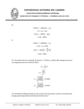UNIVERSIDAD AUTNOMA DEL CARMEN
FACULTAD DE CIENCIAS QUÍMICAS Y PETROLERA
EJERCICIOS DE TRABAJO Y POTENCIA – DINÁMICA AGO-DIC 2015
EQUIPO 5: TRABAJO Y POTENCIA DINÁMICA AGO-DIC 2015 M. C. NAIN ELVIRA ANTONIO
b)
𝑈(4m) = −(6N)(4m − 𝑥0)
= 0 → 𝑥0 = 4m
𝑈( 𝑥) = −(6N)( 𝑥 − 4m)
= 24J − (6N) 𝑥
c)
𝑈(6m) = −(6N)(6m − 𝑥0)
= 14J → 𝑥0 = 50m
𝑈( 𝑥) = −(6N) ( 𝑥 −
25
3
m)
= 50J − (6N) 𝑥
25.- Un muelle tiene una constante de fuerza 𝑘 = 104 𝑁/𝑚 . ¿Cuánto debe alargarse para que
su energía potencial sea a) 50 J y b) 100 J?
𝑈𝑠 =
1
2
𝑘𝑥2
𝑥 = √
2𝑈𝑠
𝑘
𝑥 = √
2(50J)
104N/m
= 0.100m
𝑥 = √
2(100J)
104N/m
= 0.141m
26.- Un hombre de 80 kg asciende por una escalera de 5 m de altura. ¿Cuál es el incremento de
energía potencial gravitatoria del sistema hombre-tierra?
 