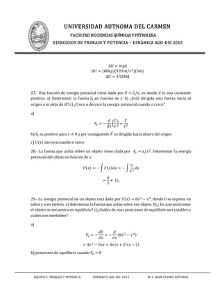 UNIVERSIDAD AUTNOMA DEL CARMEN
FACULTAD DE CIENCIAS QUÍMICAS Y PETROLERA
EJERCICIOS DE TRABAJO Y POTENCIA – DINÁMICA AGO-DIC 2015
EQUIPO 5: TRABAJO Y POTENCIA DINÁMICA AGO-DIC 2015 M. C. NAIN ELVIRA ANTONIO
∆𝑈 = 𝑚𝑔ℎ
∆𝑈 = (80𝑘𝑔)(9.81𝑚/𝑠2)(5𝑚)
∆𝑈 = 3.924kJ
27.- Una función de energía potencial viene dada por 𝑈 = 𝐶/𝑥, en donde 𝐶 es una constante
positiva. a) Determinar la fuerza 𝐹𝑥 en función de 𝑥. b) ¿Está dirigida esta fuerza hacia el
origen o se aleja de él? c)¿Crece o decrece la energía potencial cuando 𝑥 crece?
a)
𝐹𝑥 = −
𝑑
𝑑𝑥
(
𝐶
𝑥
) =
𝐶
𝑥2
b) 𝐹𝑥 es positivo para 𝑥 ≠ 0 y por consiguiente 𝐹⃑ es dirigida hacia afuera del origen
c) 𝑈(𝑥) decrececuando 𝑥 crece
28.- La fuerza que actúa sobre un objeto viene dada por 𝐹𝑥 = 𝑎/𝑥2. Determinar la energía
potencial del objeto en función de 𝑥.
𝑈( 𝑥) = −∫ 𝐹( 𝑥) 𝑑𝑥 = − ∫
𝑎
𝑥2 𝑑𝑥
=
𝑎
𝑥
+ 𝑈0
29.- La energía potencial de un objeto está dada por 𝑈( 𝑥) = 8𝑥2 − 𝑥4, donde 𝑈 se expresa en
julios y x en metros. a) determinar la fuerza que actúa sobre ese objeto. b) ¿ En qué posiciones
el objeto se encuentra en equilibrio? c)¿Cuáles de esas posiciones de equilibrio son estables y
cuáles son inestables?
a)
𝐹𝑥 = −
𝑑𝑈
𝑑𝑥
= −
𝑑
𝑑𝑥
(8𝑥2 − 𝑥4)
= 4𝑥3 − 16𝑥 = 4𝑥( 𝑥 + 2)( 𝑥 − 2)
b) posiciones de equilibrio cuando 𝐹𝑥 = 0
 