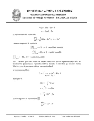 UNIVERSIDAD AUTNOMA DEL CARMEN
FACULTAD DE CIENCIAS QUÍMICAS Y PETROLERA
EJERCICIOS DE TRABAJO Y POTENCIA – DINÁMICA AGO-DIC 2015
EQUIPO 5: TRABAJO Y POTENCIA DINÁMICA AGO-DIC 2015 M. C. NAIN ELVIRA ANTONIO
4𝑥( 𝑥 + 2)( 𝑥 − 2) = 0
𝑥 = −2m,0 y 2m
c)equilibrio estable o inestable
𝑑2 𝑈
𝑑𝑥2 =
𝑑
𝑑𝑥
(16𝑥 − 4𝑥3) = 16 − 12𝑥2
…evaluar en puntos de equilibrio
𝑑2 𝑈
𝑑𝑥2
|
𝑥=−2
= −32 … < 0 →equilibrio inestable
𝑑2 𝑈
𝑑𝑥2
|
𝑥=0
= 16… > 0 →equilibrio estable
𝑑2 𝑈
𝑑𝑥2
|
𝑥=2
= −32… < 0 →equilibrio inestable
30.- La fuerza que actúa sobre un objeto viene dada por la expresión 𝐹( 𝑥) = 𝑥3 − 4𝑥.
Localizar las posiciones de equilibrio estable e inestable y demostrar que en estos puntos
𝑈( 𝑥) es respectivamente un máximo o un mínimo local.
a) puntos de equilibrio
𝐹𝑥 = 𝑥3 − 4𝑥 = 𝑥( 𝑥2 − 4) = 0
𝑥 = −2,0 𝑦 2
b)integrar 𝐹𝑥
𝑈( 𝑥) = − ∫ 𝐹( 𝑥) 𝑑𝑥
= − ∫( 𝑥3 − 4𝑥) 𝑑𝑥
= −
𝑥4
4
+ 2𝑥2 + 𝑈0
c)evaluarpuntos de equilibrio en
𝑑2 𝑈
𝑑𝑥2
𝑑2 𝑈
𝑑𝑥2 = −3𝑥2 + 4
 