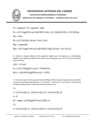 UNIVERSIDAD AUTNOMA DEL CARMEN
FACULTAD DE CIENCIAS QUÍMICAS Y PETROLERA
EJERCICIOS DE TRABAJO Y POTENCIA – DINÁMICA AGO-DIC 2015
EQUIPO 5: TRABAJO Y POTENCIA DINÁMICA AGO-DIC 2015 M. C. NAIN ELVIRA ANTONIO
Fo = mgsenθ– Fr = mgsenθ – μ(N)
Fo = (47.2 kg)(9.81 m/s2)(0.902/1.62) – (0.11)(384.63N)= 215.50N a)
Wo = Fod
W = (215.50 N)(1.62m)= 349.11J b)
Wg = -mgsenθd
Wg = -(47.2 kg)( 9.81 m/s2)(0.902/1.62)(1.62 m)= -417.65 J c)
6.- Calcule la energía cinética de los siguientes objetos que se desplazan con determinada
rapidez: a) un defensa de fútbol americano de m=110 kg que corre a 8.1 m/s; b) una bala de
4.2 g a 950 m/s.
a) K = 1/2 mv2
K = 1/2 (110 kg)(8.1 m/s)2 = 93608.55 J
b) K = ½(0.0042kg)(950 m/s)= 1.995J
7.- Una fuerza opera sobre una partícula de 2.80 kg en forma tal, que la posición de esta última
en función del tiempo está dada por x = (3.0 m/s)t – (4.0 m/s2)t2 + (1.0 m/s3)t3. a) Determine
el trabajo realizado por la fuerza durante los primeros 4.0 s.
1 s
x = (3.0 m/s)(1 s) – (4.0 m/s2)(1 s)2 + (1.0 m/s3)(1 s)3
x = 0
W = mgΔx = (2.80 kg)(9.81 m/s2)(0)= 0
2 s
x = (3.0 m/s)(2 s) – (4.0 m/s2)(2 s)2 + (1.0 m/s3)(2 s)3
 
