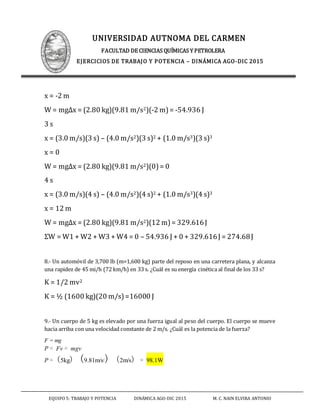 UNIVERSIDAD AUTNOMA DEL CARMEN
FACULTAD DE CIENCIAS QUÍMICAS Y PETROLERA
EJERCICIOS DE TRABAJO Y POTENCIA – DINÁMICA AGO-DIC 2015
EQUIPO 5: TRABAJO Y POTENCIA DINÁMICA AGO-DIC 2015 M. C. NAIN ELVIRA ANTONIO
x = -2 m
W = mgΔx = (2.80 kg)(9.81 m/s2)(-2 m)= -54.936 J
3 s
x = (3.0 m/s)(3 s) – (4.0 m/s2)(3 s)2 + (1.0 m/s3)(3 s)3
x = 0
W = mgΔx = (2.80 kg)(9.81 m/s2)(0)= 0
4 s
x = (3.0 m/s)(4 s) – (4.0 m/s2)(4 s)2 + (1.0 m/s3)(4 s)3
x = 12 m
W = mgΔx = (2.80 kg)(9.81 m/s2)(12 m)= 329.616J
ΣW = W1 + W2 + W3 + W4 = 0 – 54.936 J + 0 + 329.616J = 274.68J
8.- Un automóvil de 3,700 lb (m=1,600 kg) parte del reposo en una carretera plana, y alcanza
una rapidez de 45 mi/h (72 km/h) en 33 s. ¿Cuál es su energía cinética al final de los 33 s?
K = 1/2 mv2
K = ½ (1600 kg)(20 m/s)=16000 J
9.- Un cuerpo de 5 kg es elevado por una fuerza igual al peso del cuerpo. El cuerpo se mueve
hacia arriba con una velocidad constante de 2 m/s. ¿Cuál es la potencia de la fuerza?
F = mg
P = Fv = mgv
P = (5kg) (9.81m/s2
) (2m/s) = 98.1W
 