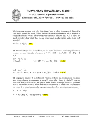 UNIVERSIDAD AUTNOMA DEL CARMEN
FACULTAD DE CIENCIAS QUÍMICAS Y PETROLERA
EJERCICIOS DE TRABAJO Y POTENCIA – DINÁMICA AGO-DIC 2015
EQUIPO 5: TRABAJO Y POTENCIA DINÁMICA AGO-DIC 2015 M. C. NAIN ELVIRA ANTONIO
10.- Un gato ha cazado un ratón y decide arrástrale hasta la habitación para que la dueña de la
casa pueda admirar su acción cuando despierte. Para arrastrar el ratón por la alfombra a
velocidad constante v basta aplicar una fuerza horizontal constante de 3 N. Si la fuerza del
gato le permite realizar este trabajo con una potencia de 6 W. ¿Qué trabajo realiza el gato en 4
segundos?
W = Pt = (6 W) (4 s) = 24.0 J
11.-Determinar la potencia suministrada por una fuerza F que actúa sobre una partícula que
se mueve con una velocidad v en los casos. A) F= 4N i + 3N k, v = 6 m/s. B) F= 6N i – 5Nj, v= -5
m/s
a) = 4 N iˆ + 3 N k
v= 6 m/s i: F . v = (4 N iˆ + 3 N k)( 6 i + 0 k) = 24.0W
b) F= 6 N iˆ − 5 N j
v= − 5 m/s iˆ + 4 m/s j: 𝐹 . 𝑣 = (6 N 𝒊 − 5 N 𝒋)(−𝟓 𝒊+ 𝟒 𝒋) = −50 𝑊
12- Un pequeño ascensor de un restaurante funciona mediante una polea que está conectada
a un motor, tal como se muestra en la figura. El motor sube y baja y la caja de 35 kg a una
velocidad .35 m/s sin acelerarla, excepto un breve instante de tiempo durante la puesta en
marcha del motor. Calcular la potencia de entrada del motor si su potencia de salida es el 27
por ciento de su potencia de entrada. Supongamos que las poleas funcionansin rozamiento.
P in = 3.7 = 3.7mgv
P in = 3.7 (35kg) (9.81m/s2 ) (0.35m/s) = 445 W
 