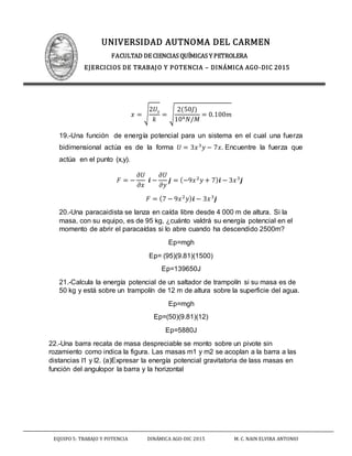 UNIVERSIDAD AUTNOMA DEL CARMEN
FACULTAD DE CIENCIAS QUÍMICAS Y PETROLERA
EJERCICIOS DE TRABAJO Y POTENCIA – DINÁMICA AGO-DIC 2015
EQUIPO 5: TRABAJO Y POTENCIA DINÁMICA AGO-DIC 2015 M. C. NAIN ELVIRA ANTONIO
𝑥 = √
2𝑈𝑠
𝑘
= √
2(50𝐽)
104 𝑁/𝑀
= 0.100𝑚
19.-Una función de energía potencial para un sistema en el cual una fuerza
bidimensional actúa es de la forma 𝑈 = 3𝑥3
𝑦 − 7𝑥. Encuentre la fuerza que
actúa en el punto (x,y).
𝐹 = −
𝜕𝑈
𝜕𝑥
𝒊 −
𝜕𝑈
𝜕𝑦
𝒋 = (−9𝑥2
𝑦 + 7) 𝒊 − 3𝑥3
𝒋
𝐹 = (7 − 9𝑥2
𝑦) 𝒊 − 3𝑥3
𝒋
20.-Una paracaidista se lanza en caída libre desde 4 000 m de altura. Si la
masa, con su equipo, es de 95 kg, ¿cuánto valdrá su energía potencial en el
momento de abrir el paracaídas si lo abre cuando ha descendido 2500m?
Ep=mgh
Ep= (95)(9.81)(1500)
Ep=139650J
21.-Calcula la energía potencial de un saltador de trampolín si su masa es de
50 kg y está sobre un trampolín de 12 m de altura sobre la superficie del agua.
Ep=mgh
Ep=(50)(9.81)(12)
Ep=5880J
22.-Una barra recata de masa despreciable se monto sobre un pivote sin
rozamiento como indica la figura. Las masas m1 y m2 se acoplan a la barra a las
distancias l1 y l2. (a)Expresar la energía potencial gravitatoria de lass masas en
función del angulopor la barra y la horizontal
 