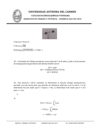 UNIVERSIDAD AUTNOMA DEL CARMEN
FACULTAD DE CIENCIAS QUÍMICAS Y PETROLERA
EJERCICIOS DE TRABAJO Y POTENCIA – DINÁMICA AGO-DIC 2015
EQUIPO 5: TRABAJO Y POTENCIA DINÁMICA AGO-DIC 2015 M. C. NAIN ELVIRA ANTONIO
I =p ibrick = m brick v
I =m brick √2gh
I=(0.3𝑘𝑔)√(2(9.81)(8) = 7.76𝑁 ∙ 𝑠
23.- - Un hombre de 120 kg asciende por una escalera de 7 m de altura. ¿Cuál es el incremento
de energía potencial gravitatoria del sistema hombre-tierra?
∆𝑈 = 𝑚𝑔ℎ
∆𝑈 = (120𝑘𝑔)(9.81𝑚/𝑠2)(7𝑚)
∆𝑈 = 8240.4J
24.- Una fuerza 𝐹𝑥 = 6𝑁 es constante. a) Determinar la función energía potencial 𝑈(𝑥)
asociada con esta fuerza para una posición de referencia arbitraria 𝑥0en la cual 𝑈 = 0. b)
Determinar 𝑈(𝑥) de modo que 𝑈 = 0 para 𝑥 = 4m. c) Determinar 𝑈 de modo que 𝑈 = 14 J
para 𝑥 = 6 m.
1-
a)
𝑈( 𝑥) = 𝑈( 𝑥0)− ∫ 𝐹𝑥 𝑑𝑥
𝑥
𝑥0
= 𝑈( 𝑥0)− ∫ (6N)𝑑𝑥
𝑥
𝑥0
= −(6N)( 𝑥 − 𝑥0)
 