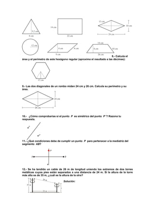 8.- Calcula el
área y el perímetro de este hexágono regular (aproxima el resultado a las décimas):
9.- Las dos diagonales de un rombo miden 24 cm y 26 cm. Calcula su perímetro y su
área.
10.- ¿Cómo comprobarías si el punto P es simétrico del punto P '? Razona tu
respuesta.
11.- ¿Qué condiciones debe de cumplir un punto P para pertenecer a la mediatriz del
segmento AB?
12.- Se ha tendido un cable de 26 m de longitud uniendo los extremos de dos torres
metálicas cuyos pies están separados a una distancia de 24 m. Si la altura de la torre
más alta es de 35 m, ¿cuál es la altura de la otra?
Solución:
 