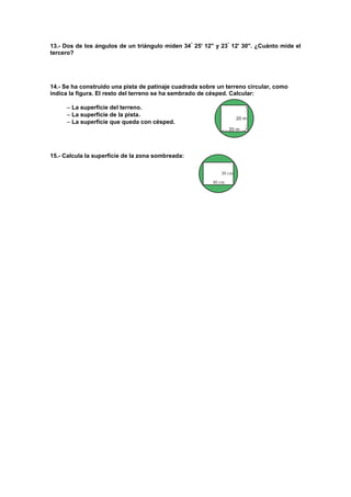13.- Dos de los ángulos de un triángulo miden 34
25' 12'' y 23
12' 30''. ¿Cuánto mide el
tercero?
14.- Se ha construido una pista de patinaje cuadrada sobre un terreno circular, como
indica la figura. El resto del terreno se ha sembrado de césped. Calcular:
 La superficie del terreno.
 La superficie de la pista.
 La superficie que queda con césped.
15.- Calcula la superficie de la zona sombreada:
 