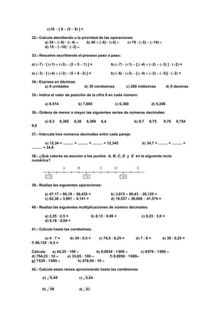 c18  [ 9  5  8 ] =
32.- Calcula atendiendo a la prioridad de las operaciones:
a 24  (8) · ( 4) b 40  (6) · (5) c 70 : (5)  (14) 
d 15  (10) : (2) 
33.- Resuelve escribiendo el proceso paso a paso:
a 7 · [ 1  3  2  5  1 ] = b 7 · 1  [ 4  2  3 ] · 2 =
a 3 · [ 4  3  5  4 2 ] = b 6 · 3  [ 4  2  3] · 2 =
34.- Expresa en décimas:
a 9 unidades b 30 centésimas c 200 milésimas d 8 decenas
35.- Indica el valor de posición de la cifra 6 en cada número:
a 6,514 b 7,605 c 0,360 d 5,206
36.- Ordena de menor a mayor las siguientes series de números decimales:
a 6,3 6,365 6,36 6,369 6,4 b 9,7 9,75 9,76 9,754
9,8
37.- Intercala tres números decimales entre cada pareja:
a 12,34 < .......... < .......... < .......... < 12,345 b 34,7 < ......... < .......... <
.......... < 34,8
38.- ¿Qué valores se asocian a los puntos A, B, C, D y E en la siguiente recta
numérica?
39.- Realiza las siguientes operaciones:
a 47,17  66,19  56,435 = b 3,815  69,43  28,125 =
c 62,36  3,891  4,141 = d 19,537  30,608  41,574 =
40.- Realiza las siguientes multiplicaciones de número decimales:
a 2,25 · 2,5 = b 0,13 · 0,06 = c 8,23 · 3,6 =
d 0,16 · 0,04 =
41.- Calcula hasta las centésimas:
a 4 : 7 = b 34 : 0,5 = c 74,5 : 6,25 = d 7 : 6 = e 38 : 0,25 =
f 86,125 : 6,5 =
Calcula: a 44,25 · 100 b 0,0034 · 1000 c 8976 : 1000 
d 754,23 : 10  e 33,85 · 100  f 0,0059 · 1000
g) 7639 : 1000 h 678,54 : 10 
42.- Calcula estas raíces aproximando hasta las centésimas:
83d)
640,c)
58b)
0,49a)
 