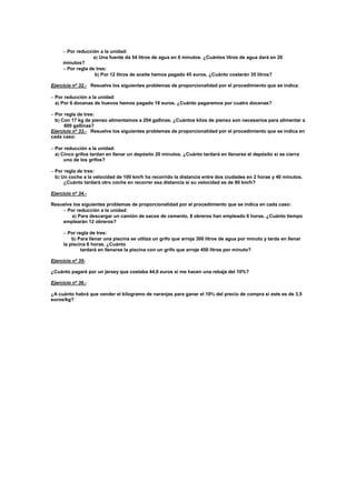 
 Por reducción a la unidad:
a Una fuente da 54 litros de agua en 6 minutos. ¿Cuántos litros de agua dará en 20
minutos?
 Por regla de tres:
b Por 12 litros de aceite hemos pagado 45 euros. ¿Cuánto costarán 35 litros?
Ejercicio nº 32.- Resuelve los siguientes problemas de proporcionalidad por el procedimiento que se indica:

 Por reducción a la unidad:
a Por 6 docenas de huevos hemos pagado 18 euros. ¿Cuánto pagaremos por cuatro docenas?
 Por regla de tres:
b Con 17 kg de pienso alimentamos a 204 gallinas. ¿Cuántos kilos de pienso son necesarios para alimentar a
600 gallinas?
Ejercicio nº 33.- Resuelve los siguientes problemas de proporcionalidad por el procedimiento que se indica en
cada caso:

 Por reducción a la unidad:
a Cinco grifos tardan en llenar un depósito 20 minutos. ¿Cuánto tardará en llenarse el depósito si se cierra
uno de los grifos?
 Por regla de tres:
b Un coche a la velocidad de 100 km/h ha recorrido la distancia entre dos ciudades en 2 horas y 40 minutos.
¿Cuánto tardará otro coche en recorrer esa distancia si su velocidad es de 80 km/h?
Ejercicio nº 34.-
Resuelve los siguientes problemas de proporcionalidad por el procedimiento que se indica en cada caso:
 Por reducción a la unidad:
a Para descargar un camión de sacos de cemento, 8 obreros han empleado 6 horas. ¿Cuánto tiempo
emplearán 12 obreros?
 Por regla de tres:
b Para llenar una piscina se utiliza un grifo que arroja 300 litros de agua por minuto y tarda en llenar
la piscina 6 horas. ¿Cuánto
tardará en llenarse la piscina con un grifo que arroje 450 litros por minuto?
Ejercicio nº 35-
¿Cuánto pagaré por un jersey que costaba 44,6 euros si me hacen una rebaja del 10%?
Ejercicio nº 36.-
¿A cuánto habrá que vender el kilogramo de naranjas para ganar el 10 del precio de compra si este es de 3,5
euros/kg?
 