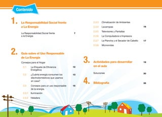 Contenido 
7 
12 
13 
15 
La Responsabilidad Social frente 
a La Energía 
Consejos para el Hogar 
2.1 La Etiqueta de Eficiencia 
Energética 
2.2 ¿Cuánta energía consumen los 
electrodomésticos que usamos 
en casa? 
2.3 Consejos para un uso responsable 
de la energía. 
2.3.1 Iluminación 
2.3.2 Heladera 
2.3.3 Climatización de Ambientes 
2.3.4 Lavarropas 
2.3.5 Televisores y Pantallas 
2.3.6 La Computadora e Impresora 
2.3.7 La Plancha y el Secador de Cabello 
2.3.8 Microondas 
La Responsabilidad Social frente 
a la Energía 
1. 
Guía sobre el Uso Responsable 
de La Energía 
2. 
Actividades para desarrollar 
en el aula 
3. 
Bibliografía 4. 
16 
17 
35 
Soluciones 
19 
30 
 