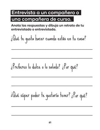 61
Entrevista a un compañero o
una compañera de curso.
Anota las respuestas y dibuja un retrato de tu
entrevistado o entrevistada.
Qué te gusta hacer cuando estás en tu casa?
¿
Prefieres lo dulce o lo salado?
¿ ¿Por qué?
Qué súper poder te gustaría tener?
¿ ¿Por qué?
 