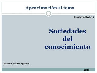 Aproximación al tema
                                      Cuadernillo N° 1




                           Sociedades
                               del
                          conocimiento

Mariana Roldós Aguilera

                                              2012
 