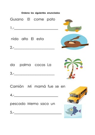 Ordena los siguientes enunciados
Gusano El come pato
1.-_________________________
nido alto El esta
2.-_______________________
da palma cocos La
3.-_______________________
Camión Mi mamá fue se en
4.-_________________________
pescado Memo saco un
5.-___________________________
 