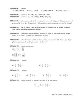 EJERCICIO 8: Calcula:
a) (+6) · (+7) = b) (+9) · (-7) = c) (-24) : (+8) = d) (-54) : (-9) =
EJERCICIO 9: Calcula el mcd (18 y 36) y MCM (18 y 36)
EJERCICIO 10: Calcula el mcd (20 y 40) y MCM ( 20 y 40)
EJERCICIO 11: Beatriz compra 2 kg de naranjas a 1,4 euros cada kilogramo, 3 kg de manzanas al
precio de 1,2 euros/kg y 2 kg de kiwis a 1,8 euros/kg. ¿Cuánto debe pagar en total al frutero?
EJERCICIO 12: De los treinta y dos euros que llevaba en el bolsillo, me he gastado 8 de ellos.
¿Qué fracción me queda todavía en el bolsillo?
EJERCICIO 13: Una familia paga de hipoteca al mes 1120 euros, lo que supone las dos quintas
partes de su sueldo. ¿Cuánto gana dicha familia al mes?
EJERCICIO 14: Una librería ha vendido las tres quintas partes de los 100 libros que dispone.
¿Cuántos ejemplares le quedan por vender a la librería?
EJERCICIO 15: Calcula paso a paso:
   
+ − ÷  ÷
   
  
− × − ÷ 
  
1 2 1
a) : 1
2 5 10
1 2 9
b) : 2 1
5 5 10
EJERCICIO 16: Calcula:
a)
1
2

4
2

3
2
=¿ b)
1
2

1
4
−
1
6
=¿
EJERCICIO 17: Calcula:
a)
1
2
·
3
4
=¿ b)
4
5
·10=¿ c)
4
7
:
2
5
=¿ d) 6:
5
9
=¿
EJERCICIO 18: Calcula teniendo en cuenta la jerarquía de las operaciones:

3
4
−
1
2
· 33−
5
3
·
1
3
=¿
JOSÉ MARÍA CAPILLAALBA
 