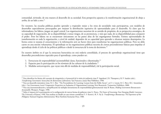 Referentes para la mejora de la educación básica. Estándares para la gestión de escuelas




comunidad, sirviendo, de esta manera al desarrollo de su sociedad. Esta perspectiva apuesta a la transformación organizacional de abajo a
arriba, de un lado a otro.21

En resumen, las escuelas públicas pueden aprender a responder mejor a los retos de sociedades más participativas, con modelos de
desarrollos especialmente preocupados por mejorar la distribución equitativa de oportunidades para el desarrollo. Es claro que los
reformadores, los líderes, juegan un papel central. Las organizaciones necesitan de su sentido de propósito, de su perspectiva estratégica, de
su capacidad de negociación, de su disponibilidad a tomar riesgos, de su persistencia, y más que nada, de su disponibilidad para compartir
el poder. Pero los líderes no se encuentran únicamente en las partes altas de los organigramas formales. Existen oportunidades de
transformación en toda la organización, a nivel de unidad, dependen de su capacidad para aprender a alcanzar mejores desempeños. La
forma como se maneja el conocimiento y la información será un factor clave para transformar las organizaciones públicas. Pero no debe
caerse en una noción voluntarista. El aprendizaje en las organizaciones públicas necesita de ciertas precondiciones básicas para impulsar el
aprendizaje desde el ciclo de las políticas públicas o desde la estructura de la toma de decisiones.22

En nuestro ámbito en el que la estructura burocrática no está todavía consolidada, el proceso de aprendizaje organizacional tiene que
desarrollar precondiciones especiales para el aprendizaje, como pueden ser.

     1. Estructuras de responsabilidad (accountability) claras, funcionales y diseminadas.23
     2. Espacios para la participación en los términos de las culturas de la ciudadanía.24
     3. Medidas anticorrupción, que vayan más allá de medidas de responsabilidad y de la participación social.




21
   Para identificar los límites del concepto de reingeniería y el potencial de la visión de jardinería véase P. Ingraham J. R. Thompson y R. P. Sanders (eds.).
Transforming Government: lessons from the Reinvention Laboratories, San Francisco, Jossey-Bass Publishers, 1998.
22
   Para un desarrollo sistemático véase, R. C. Rist. “The Preconditions for Learning: Lessons from the Public Sector”, en F. L. Leeuw, R. C. Rist y R.C. Sonnichsen
(eds.). Can Governments Learn? Comparative Perspectives on Evaluation & Organizational Learning, New Brunswick, Transaction Publishers, 2000.
23
   Para una instrumentalización y ejemplificación de múltiples herramientas de responsabilidad gubernamental véase B. Rosen, Holding Government Bureaucracies
Accountable, Westport, Praeger, 1998.
24
   Sobre el impacto de la participación en la configuración de nuevas formas de gobierno véase G. Peters. The Future of Governing: Four Emerging Models, Lawrence,
The University of Kansas, 1996. Para analizar en detalle un caso exitoso considérese F. F. Korten y R. Y. Siy Jr. Transforming a Bureaucracy: The Experiences of the
Philippine National Irrigation Administration, West Hartford, Kumarian Press, 1988.



                                                                                  15
 
