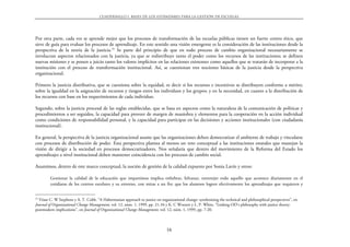 CUADERNILLO 1. BASES DE LOS EST˘NDARES PARA LA GESTIŁN DE ESCUELAS




Por otra parte, cada vez se aprende mejor que los procesos de transformación de las escuelas públicas tienen un fuerte centro ético, que
sirve de guía para evaluar los procesos de aprendizaje. En este sentido una visión emergente es la consideración de las instituciones desde la
perspectiva de la teoría de la justicia.25 Se parte del principio de que en todo proceso de cambio organizacional necesariamente se
involucran aspectos relacionados con la justicia, ya que se redistribuye tanto el poder como los recursos de las instituciones; se definen
nuevas misiones y se ponen a juicio tanto los valores implícitos en las relaciones existentes como aquellos que se tratarán de incorporar a la
institución con el proceso de transformación institucional. Así, se cuestionan tres nociones básicas de la justicia desde la perspectiva
organizacional.

Primero la justicia distributiva, que se cuestiona sobre la equidad, es decir si los recursos e incentivos se distribuyen conforme a mérito;
sobre la igualdad en la asignación de recursos y riesgos entre los individuos y los grupos; y en la necesidad, en cuanto a la distribución de
los recursos con base en los requerimientos de cada individuo.

Segundo, sobre la justicia procesal de las reglas establecidas, que se basa en aspectos como la naturaleza de la comunicación de políticas y
procedimientos a ser seguidos, la capacidad para proveer de margen de maniobra y elementos para la cooperación en la acción individual
como condiciones de responsabilidad personal, y la capacidad para participar en las decisiones y acciones institucionales (con ciudadanía
institucional).

En general, la perspectiva de la justicia organizacional asume que las organizaciones deben democratizar el ambiente de trabajo y vincularse
con procesos de distribución de poder. Esta perspectiva plantea al menos un reto conceptual a las instituciones estatales que manejan la
visión de dirigir a la sociedad en procesos democratizadores. Nos señalaría que dentro del movimiento de la Reforma del Estado los
aprendizajes a nivel institucional deben mantener coincidencia con los procesos de cambio social.

Asumimos, dentro de este marco conceptual, la noción de gestión de la calidad expuesto por Sonia Lavín y otros:

         Gestionar la calidad de la educación que impartimos implica enhebrar, hilvanar, entretejer todo aquello que acontece diariamente en el
         cotidiano de los centros escolares y su entorno, con miras a un fin: que los alumnos logren efectivamente los aprendizajes que requieren y


25
  Véase C. W Stephens y A. T. Cobb. “A Habermasian approach to justice on organizational change: synthesizing the technical and philosophical perspectives”, en
Journal of Organizational Change Management, vol. 12, núm. 1, 1999, pp. 21-34 y K. C Wooten y L. P. White. “Linking OD’s philosophy with justice theory:
postmodern implications”, en Journal of Organizational Change Management, vol. 12, núm. 1, 1999, pp. 7-20.



                                                                               16
 