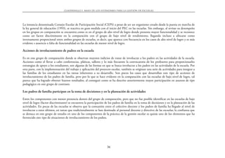 CUADERNILLO 1. BASES DE LOS EST˘NDARES PARA LA GESTIŁN DE ESCUELAS




La instancia denominada Consejo Escolar de Participación Social (CEPS) a pesar de ser un organismo creado desde la puesta en marcha de
la ley general de educación (1993), se reactiva en gran medida con el inicio del PEC en las escuelas. Sin embargo, al revisar su desempeño
en los grupos en comparación se encuentra como es en el grupo de alto nivel de logro donde presenta mayor funcionalidad y se reconoce
como un factor discriminante en la comparación con el grupo de bajo nivel de rendimiento, llegando incluso a ubicarse como
inversamente proporcional entre ambos grupos de escuelas, es decir, que aparece con frecuencia en los casos de alto nivel de logro y es más
evidente s ausencia o falta de funcionalidad en las escuelas de menor nivel de logro.

Acciones de involucramiento de padres en la escuela

Es en este grupo de comparación donde se observan mayores indicios de tratar de involucrar a los padres en las actividades de la escuela.
Acciones como el llevar a cabo conferencias, pláticas, talleres y lo más frecuente la convocatoria de los profesores para proporcionarles
estrategias de apoyo a los estudiantes, son algunas de las formas en que se busca involucrar a los padres en las actividades de la escuela. Por
otra parte, con la implementación del trabajo y aplicación del proyecto escolar, también se originan una serie de actividades para integrar a
las familias de los estudiantes en las tareas inherentes a su desarrollo. Son pocos los casos que desarrollan este tipo de acciones de
involucramiento de los padres de familia, pero por lo que se hace evidente en la comparación con las escuelas de bajo nivel de logro, tal
parece que ha logrado obtener buenos resultados, al conseguir como se ha descrito anteriormente mayor participación en asuntos de tipo
pedagógico en este grupo de contraste.

Los padres de familia participan en la toma de decisiones y en la planeación de actividades

Entre los componentes con menor presencia dentro del grupo de comparación, pero que no fue posible identificar en las escuelas de bajo
nivel de logro (factor discriminante) se encuentra la participación de los padres de familia en la toma de decisiones y en la planeación de las
actividades. En pocas de las escuelas se observa que la comunión entre el colectivo docente y los padres de familia ha llegado al nivel de
involucrar a estos últimos, en tareas que tradicionalmente se han destinado al personal docente y directivo de las escuelas; la confianza que
se destaca en este grupo de estudio en uno de los componentes de la práctica de la gestión escolar es quizás uno de los elementos que ha
favorecido este tipo de situaciones de involucramiento de los padres.




                                                                      36
 