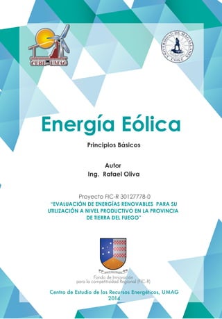 Energía Eólica
Principios Básicos
Autor
Ing. Rafael Oliva
Proyecto FIC-R 30127778-0
“EVALUACIÓN DE ENERGÍAS RENOVABLES PARA SU
UTILIZACIÓN A NIVEL PRODUCTIVO EN LA PROVINCIA
DE TIERRA DEL FUEGO”
Centro de Estudio de los Recursos Energéticos, UMAG
2014
Fondo de Innovación
para la competitividad Regional (FIC-R)
 