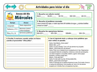 Actividades para iniciar el día
Miércoles
Anexos del día
Campo Anexo
Lenguajes Texto expositivo
Saberes y P. C. Barreras contra
enfermedades
Ética, N. y S. Servicios públicos
1. Resuelve con cálculo mental.
65x3=_____ 80-25=_____ 36+18=_____ 200-120=_____ 48+12=_____
2. Resuelve el problema razonado.
Laura compró 65 cajas, si cada caja tiene 84 botellas de agua, ¿cuántas botellas
compró en total? _______
3. Resuelve las operaciones básicas.
654+201=______ 876-129=_______ 658x98=_______ 654÷23=______
4. Escribe 5 oraciones usando verbos en futuro
usando el pronombre “ellos/ellas”.
___________________________________________
___________________________________________
___________________________________________
___________________________________________
___________________________________________
___________________________________________
___________________________________________
___________________________________________
___________________________________________
___________________________________________
5. Lee el siguiente texto y subraya cinco palabras que
sean verbos en pasado.
Carlos: Hola Alberto ¿Cómo estás?
Alberto: Bien, ¿y tú?
Carlos: Un poco cansado. Tuve un fin de semana muy ocupado.
Alberto: ¿Qué hiciste el fin de semana?
Carlos: Pues mira, el sábado fue el cumpleaños de mi hija. Organizamos
una pequeña fiesta de cumpleaños. Invitamos a varios de sus amiguitos.
Los niños le pegaron a una piñata, bailaron, jugaron varios juegos
divertidos y comieron pastel claro.
Alberto: ¿Todo salió bien?
Carlos: Si, todo salió muy bien. Mi hija estaba feliz.
Alberto: ¿Qué hiciste el domingo?
Carlos: El domingo por la mañana limpiamos la casa. Por la tarde, fuimos a
un parque de diversiones. Como puedes ver, tuve un fin de semana
ocupado con mi familia. Eso sí, la pasamos muy bien…
 