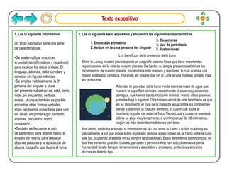 Texto expositivo
1. Lee la siguiente información.
Un texto expositivo tiene una serie
de características:
•Se suelen utilizar oraciones
enunciativas (afirmativas y negativas)
para explicar los datos o ideas. El
lenguaje, además, debe ser claro y
conciso, sin figuras retóricas.
•Se emplea habitualmente la 3ª
persona del singular o plural
del presente indicativo: es, está, tiene,
mide, se encuentra, se trata,
existe... Aunque también es posible
encontrar otras formas verbales.
•Son necesarios conectores para unir
las ideas: en primer lugar, también,
además, por último, como
conclusión...
•También es frecuente el uso
de paréntesis para aclarar datos, el
empleo de negrita para destacar
algunas palabras y la aportación de
alguna fotografía que ilustre el tema.
2. Lee el siguiente texto expositivo y encuentra las siguientes características.
Los beneficios de la presencia de la Luna
Entre la Luna y nuestro planeta existe un pequeño sistema físico que tiene importantes
repercusiones en la vida de nuestro planeta. De hecho, su simple presencia estabiliza los
movimientos de nuestro planeta, haciéndolos más mansos y regulares, lo cual acarrea una
mayor estabilidad climática. Por ende, es posible que sin la Luna la vida hubiese tardado más
en producirse.
Además, la gravedad de la Luna incide sobre la masa de agua que
recubre la superficie terrestre, ocasionando el ascenso y descenso
del agua, que hemos bautizado como mareas: marea alta o pleamar,
y marea baja o bajamar. Otra consecuencia de este fenómeno es que
en su movimiento el roce de la masa de agua contra los continentes
tiende a disminuir la rotación terrestre, lo cual incide sobre el
momento angular del sistema físico Tierra-Luna y ocasiona que esta
última se aleje muy lentamente, a un ritmo anual de 38 milímetros,
según las más recientes mediciones con láser.
Por último, están los eclipses: la intromisión de la Luna entre la Tierra y el Sol, que bloquea
parcialmente la luz que incide sobre el planeta (eclipse solar); o bien de la Tierra entre la Luna
y el Sol, ocultando al satélite en su sombra (eclipse lunar). Estos fenómenos astronómicos, en
sus tres variantes posibles (totales, parciales y penumbrales) han sido observados por la
humanidad desde tiempos inmemoriales y asociados a presagios, profecías y anuncios
divinos de distinto tipo.
1. Enunciado afirmativo
2. Verbos en tercera persona del singular
3. Conectores
4. Uso de paréntesis
5. Ilustraciones
 